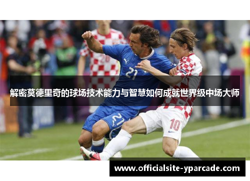 解密莫德里奇的球场技术能力与智慧如何成就世界级中场大师