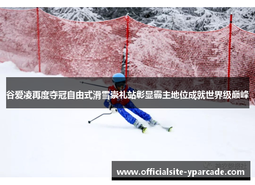 谷爱凌再度夺冠自由式滑雪崇礼站彰显霸主地位成就世界级巅峰