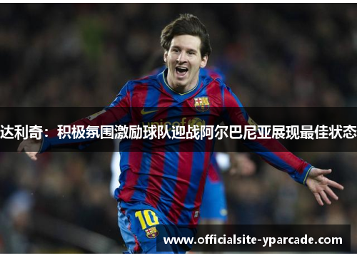 达利奇：积极氛围激励球队迎战阿尔巴尼亚展现最佳状态