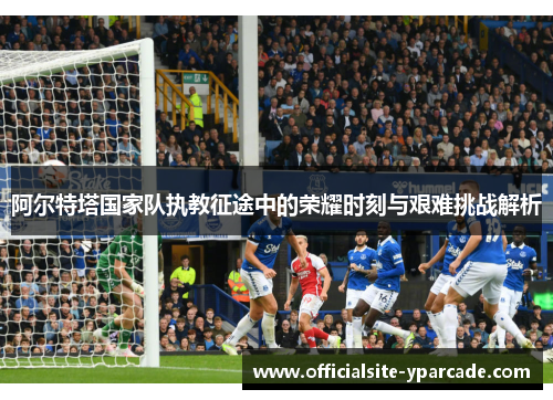 阿尔特塔国家队执教征途中的荣耀时刻与艰难挑战解析
