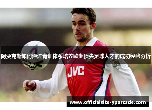 阿贾克斯如何通过青训体系培养欧洲顶尖足球人才的成功经验分析