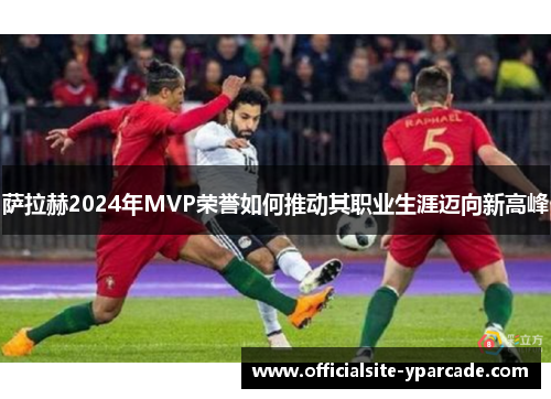 萨拉赫2024年MVP荣誉如何推动其职业生涯迈向新高峰