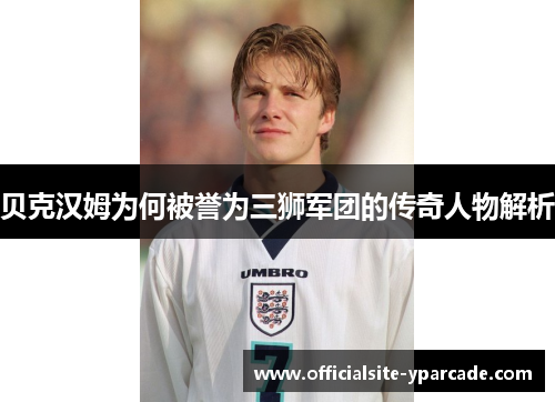 贝克汉姆为何被誉为三狮军团的传奇人物解析 贝克汉姆为何被誉为三狮军团的传奇人物解析