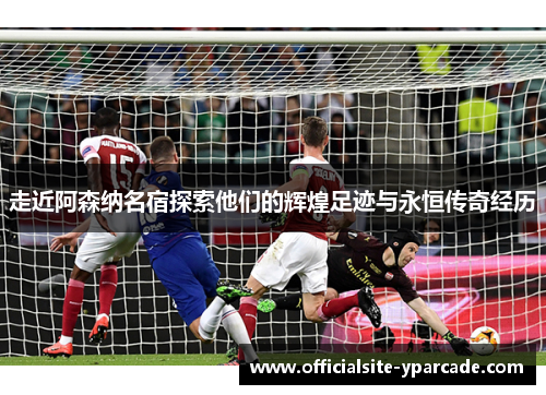 走近阿森纳名宿探索他们的辉煌足迹与永恒传奇经历