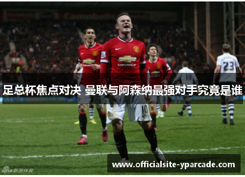 足总杯焦点对决 曼联与阿森纳最强对手究竟是谁