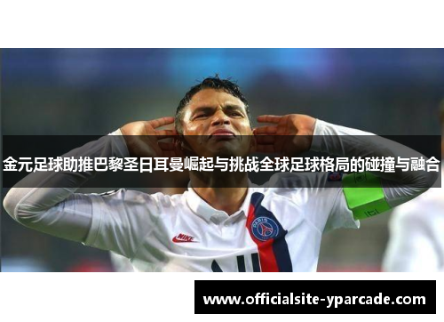 金元足球助推巴黎圣日耳曼崛起与挑战全球足球格局的碰撞与融合