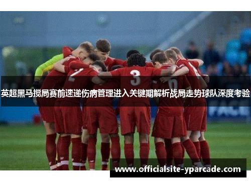 英超黑马搅局赛前速递伤病管理进入关键期解析战局走势球队深度考验