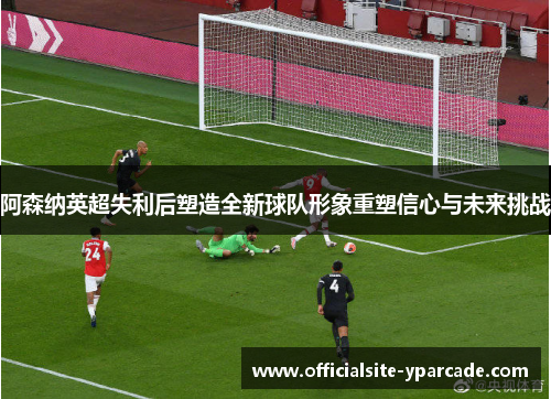 阿森纳英超失利后塑造全新球队形象重塑信心与未来挑战