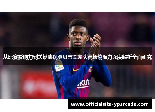 从比赛影响力到关键表现登贝莱国家队赛场统治力深度解析全面研究