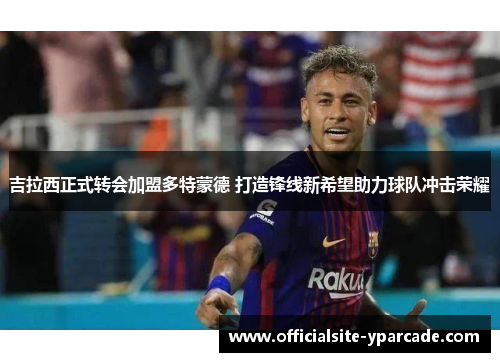 吉拉西正式转会加盟多特蒙德 打造锋线新希望助力球队冲击荣耀