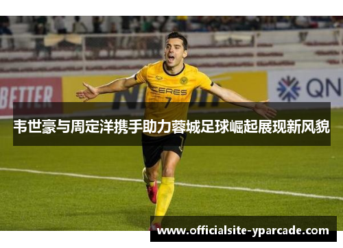韦世豪与周定洋携手助力蓉城足球崛起展现新风貌