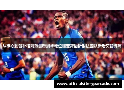 从核心到替补格列兹曼欧洲杯地位骤变背后折射法国队新老交替阵痛