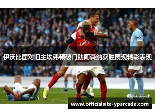 伊沃比面对旧主埃弗顿破门助阿森纳获胜展现精彩表现