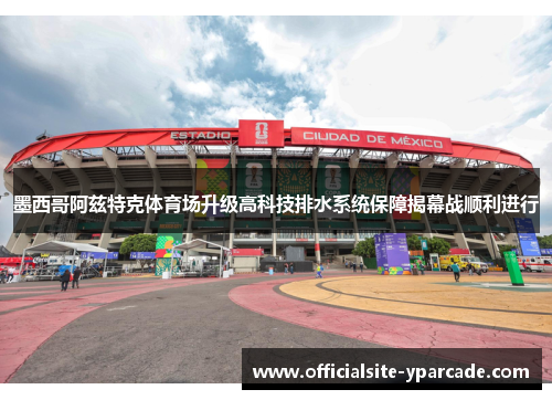墨西哥阿兹特克体育场升级高科技排水系统保障揭幕战顺利进行