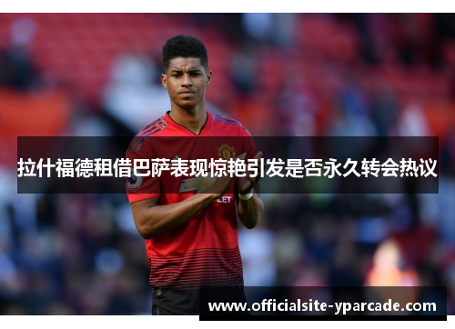 拉什福德租借巴萨表现惊艳引发是否永久转会热议 拉什福德租借巴萨表现惊艳引发是否永久转会热议